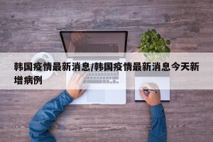韩国疫情最新消息/韩国疫情最新消息今天新增病例