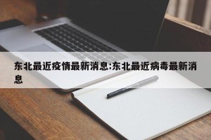 东北最近疫情最新消息:东北最近病毒最新消息
