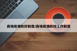 商场疫情防控制度/商场疫情防控工作制度