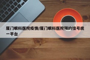 厦门眼科医院疫情/厦门眼科医院预约挂号统一平台