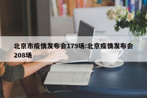 北京市疫情发布会179场:北京疫情发布会208场