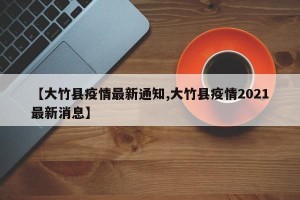【大竹县疫情最新通知,大竹县疫情2021最新消息】