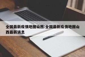 全国最新疫情地图山西:全国最新疫情地图山西最新消息