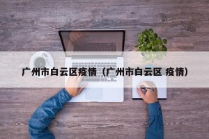广州市白云区疫情（广州市白云区 疫情）