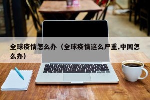 全球疫情怎么办（全球疫情这么严重,中国怎么办）