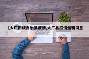 【大厂回族自治县疫情,大厂县疫情最新消息】
