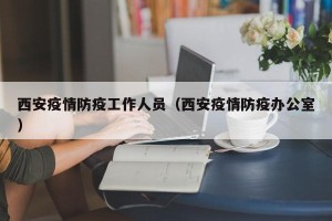 西安疫情防疫工作人员（西安疫情防疫办公室）