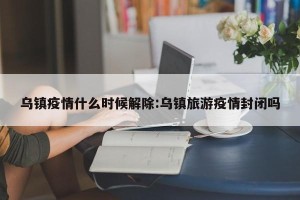 乌镇疫情什么时候解除:乌镇旅游疫情封闭吗