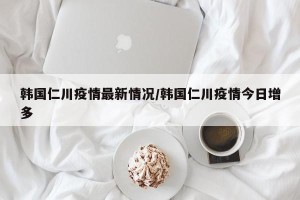 韩国仁川疫情最新情况/韩国仁川疫情今日增多