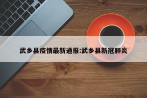 武乡县疫情最新通报:武乡县新冠肺炎