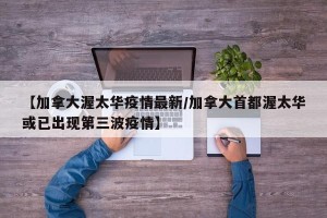 【加拿大渥太华疫情最新/加拿大首都渥太华或已出现第三波疫情】