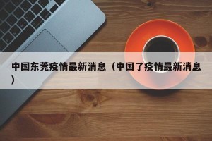 中国东莞疫情最新消息（中国了疫情最新消息）
