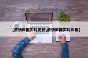 【疫情数据实时更新,疫情数据实时数据】