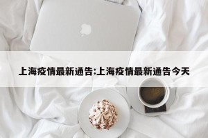 上海疫情最新通告:上海疫情最新通告今天