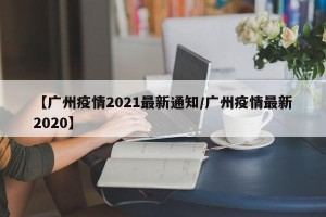 【广州疫情2021最新通知/广州疫情最新2020】