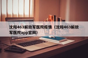 沈阳463解放军医院疫情（沈阳463解放军医院app官网）