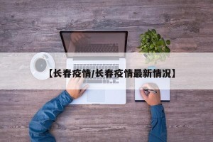 【长春疫情/长春疫情最新情况】