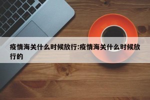 疫情海关什么时候放行:疫情海关什么时候放行的