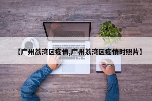 【广州荔湾区疫情,广州荔湾区疫情时照片】
