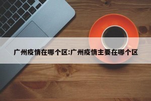 广州疫情在哪个区:广州疫情主要在哪个区
