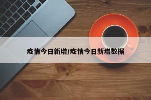 疫情今日新增/疫情今日新增数据
