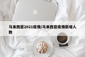 马来西亚2021疫情/马来西亚疫情新增人数