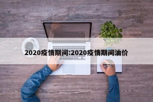 2020疫情期间:2020疫情期间油价