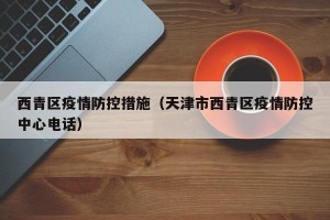 西青区疫情防控措施（天津市西青区疫情防控中心电话）