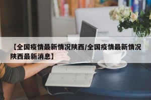 【全国疫情最新情况陕西/全国疫情最新情况陕西最新消息】