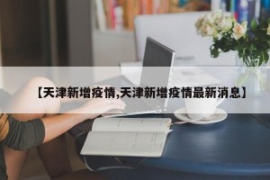 【天津新增疫情,天津新增疫情最新消息】