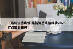 【最新流感疫情,最新流感疫情症状2025打点滴有用吗】