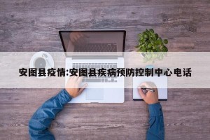 安图县疫情:安图县疾病预防控制中心电话