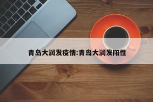 青岛大润发疫情:青岛大润发阳性