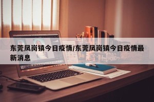 东莞凤岗镇今日疫情/东莞凤岗镇今日疫情最新消息