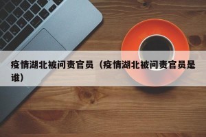 疫情湖北被问责官员（疫情湖北被问责官员是谁）