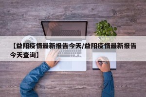 【益阳疫情最新报告今天/益阳疫情最新报告今天查询】