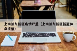 上海浦东新区疫情严重（上海浦东新区新冠肺炎疫情）