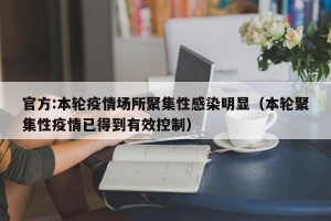 官方:本轮疫情场所聚集性感染明显（本轮聚集性疫情已得到有效控制）