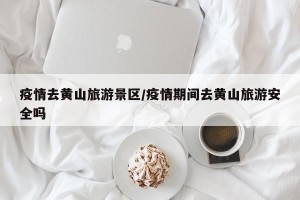 疫情去黄山旅游景区/疫情期间去黄山旅游安全吗