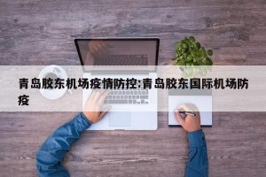 青岛胶东机场疫情防控:青岛胶东国际机场防疫