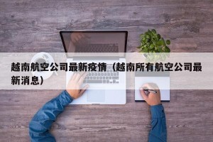 越南航空公司最新疫情（越南所有航空公司最新消息）