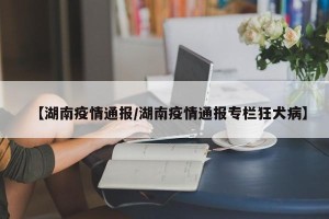 【湖南疫情通报/湖南疫情通报专栏狂犬病】