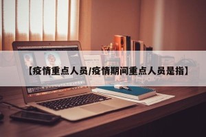 【疫情重点人员/疫情期间重点人员是指】