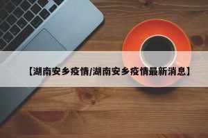 【湖南安乡疫情/湖南安乡疫情最新消息】
