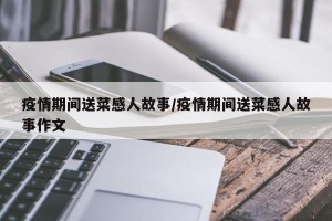 疫情期间送菜感人故事/疫情期间送菜感人故事作文