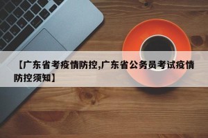 【广东省考疫情防控,广东省公务员考试疫情防控须知】